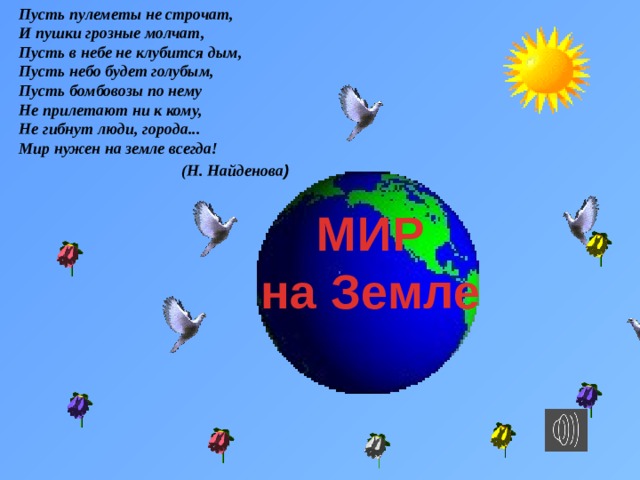 Пусть пулеметы не строчат,  И пушки грозные молчат,  Пусть в небе не клубится дым,  Пусть небо будет голубым,  Пусть бомбовозы по нему  Не прилетают ни к кому,  Не гибнут люди, города...  Мир нужен на земле всегда! (Н. Найденова )   МИР на Земле 