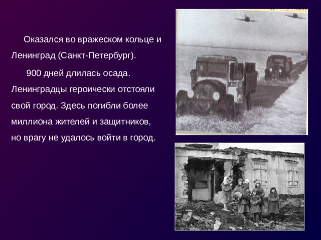 Оказался во вражеском кольце и Ленинград (Санкт-Петербург).  900 дней длилась осада. Ленинградцы героически отстояли свой город. Здесь погибли более миллиона жителей и защитников, но врагу не удалось войти в город. 