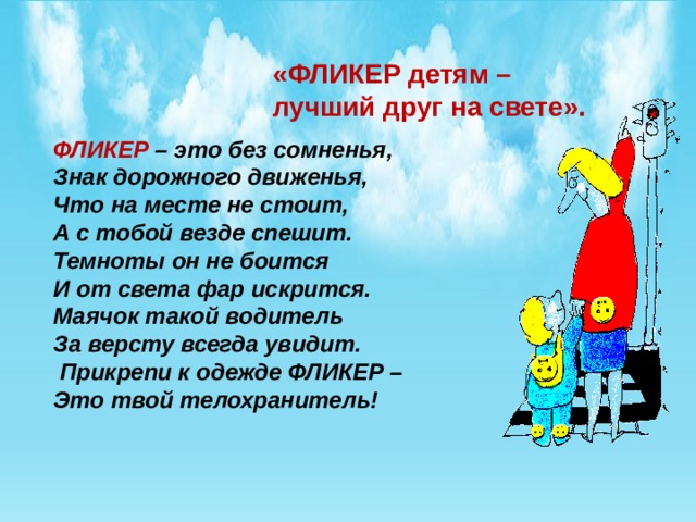 «ФЛИКЕР детям – лучший друг на свете». ФЛИКЕР  – это без сомненья, Знак дорожного движенья, Что на месте не стоит, А с тобой везде спешит.  Темноты он не боится И от света фар искрится.  Маячок такой водитель За версту всегда увидит.   Прикрепи к одежде ФЛИКЕР – Это твой телохранитель! 