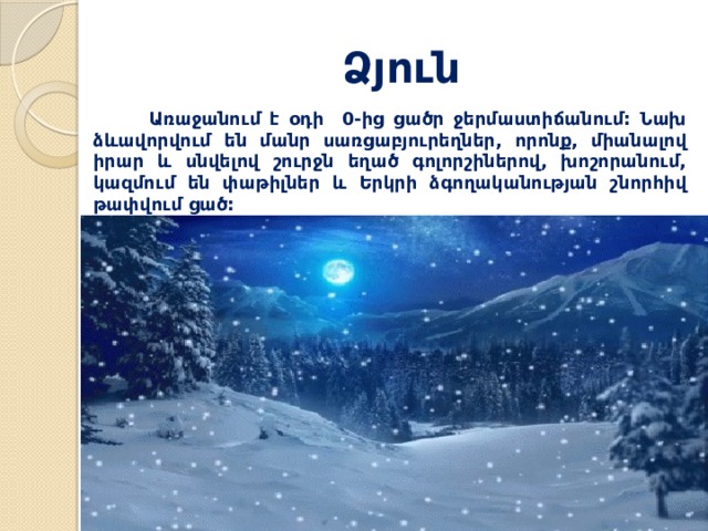 Ձյուն  Առաջանում է օդի 0-ից ցածր ջերմաստիճանում: Նախ ձևավորվում են մանր սառցաբյուրեղներ, որոնք, միանալով իրար և սնվելով շուրջն եղած գոլորշիներով, խոշորանում, կազմում են փաթիլներ և Երկրի ձգողականության շնորհիվ թափվում ցած: 