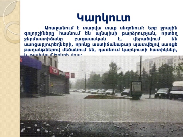 Կարկուտ  Առաջանում է տարվա տաք սեզոնում: Երբ ջրային գոլորշիները հասնում են այնպիսի բարձրության, որտեղ ջերմաստիճանը բացասական է, վերածվում են սառցաբյուրեղների, որոնք աստիճանաբար պատվելով սառցե թաղանթներով մեծանում են, դառնում կարկուտի հատիկներ, և թափվում Երկրի վրա: 
