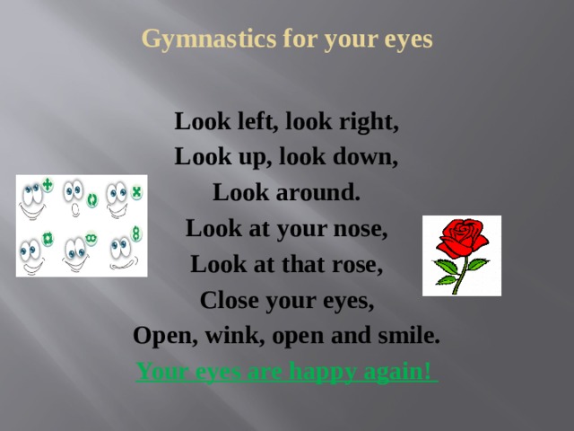 Gymnastics for your eyes   Look left, look right, Look up, look down, Look around. Look at your nose, Look at that rose, Close your eyes, Open, wink, оpen and smile. Your eyes are happy again! 