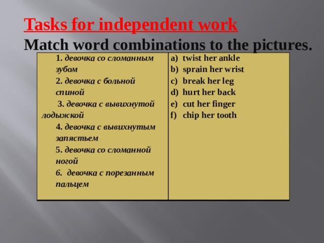 Tasks for independent work Match word combinations to the pictures. 1. девочка со сломанным зубом   2. девочка с больной спиной  twist her ankle sprain her wrist break her leg hurt her back cut her finger chip her tooth    3. девочка с вывихнутой лодыжкой  4. девочка с вывихнутым запястьем  5. девочка со сломанной ногой 6. девочка с порезанным пальцем   