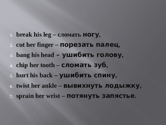 break his leg – сломать ногу , cut her finger – порезать палец , bang his head – ушибить голову , chip her tooth – сломать зуб , hurt his back – ушибить спину , twist her ankle – вывихнуть лодыжку , sprain her wrist – потянуть запястье . 