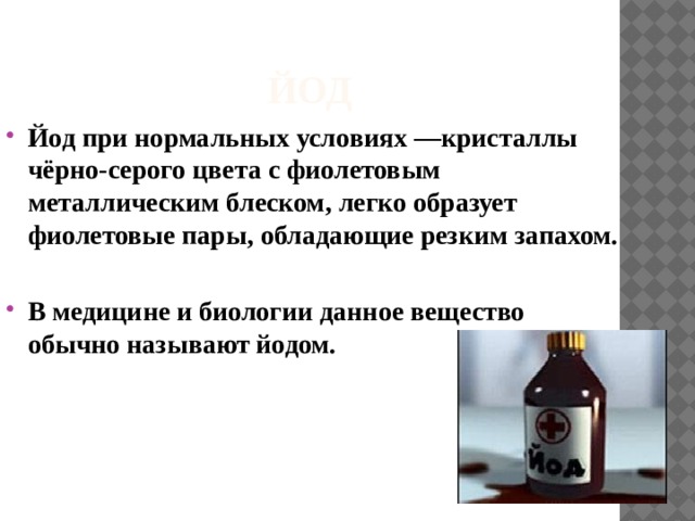 Йод Йод  при нормальных условиях —кристаллы чёрно-серого цвета с фиолетовым металлическим блеском, легко образует фиолетовые пары, обладающие резким запахом.  В медицине и биологии данное вещество обычно называют  йодом. 