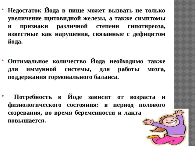 Недостаток Йода в пище может вызвать не только увеличение щитовидной железы, а также симптомы и признаки различной степени гипотиреоза, известные как нарушения, связанные с дефицитом йода.  Оптимальное количество Йода необходимо также для иммунной системы, для работы мозга, поддержания гормонального баланса.   Потребность в Йоде зависит от возраста и физиологического состояния: в период полового созревания, во время беременности и лактации она повышается.  