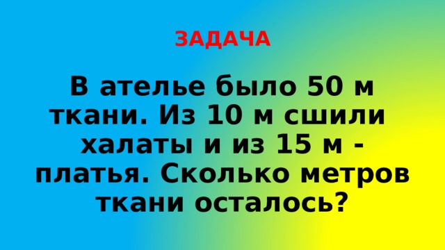 ЗАДАЧА В ателье было 50 м ткани. Из 10 м сшили халаты и из 15 м - платья. Сколько метров ткани осталось? 