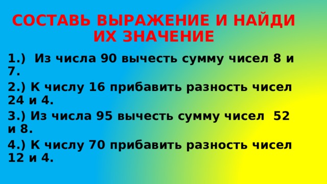 СОСТАВЬ ВЫРАЖЕНИЕ И НАЙДИ ИХ ЗНАЧЕНИЕ 1.) Из числа 90 вычесть сумму чисел 8 и 7. 2.) К числу 16 прибавить разность чисел 24 и 4. 3.) Из числа 95 вычесть сумму чисел 52 и 8. 4.) К числу 70 прибавить разность чисел 12 и 4. 