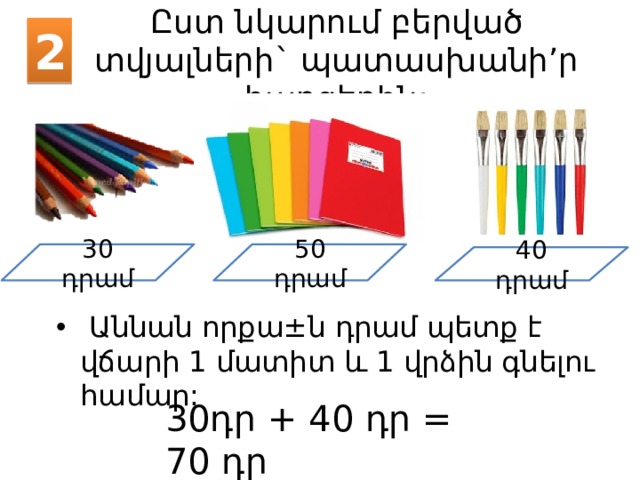 2 Ըստ նկարում բերված տվյալների` պատասխանի’ր հարցերին: 30 դրամ 50 դրամ 40 դրամ  Աննան որքա ± ն դրամ պետք է վճարի 1 մատիտ և 1 վրձին գնելու համար: 30դր + 40 դր = 70 դր 