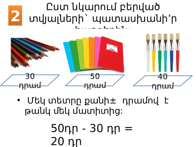2 Ըստ նկարում բերված տվյալների` պատասխանի’ր հարցերին: 30 դրամ 50 դրամ 40 դրամ  Մեկ տետրը քանի ± դրամով է թանկ մեկ մատիտից: 50դր - 30 դր = 20 դր 