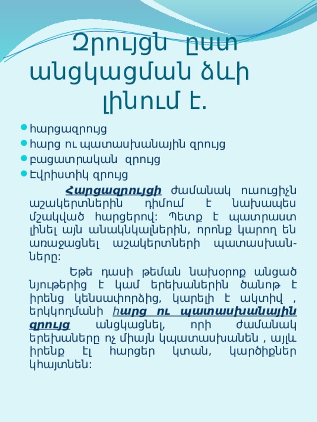 Զրույցն ըստ անցկացման ձևի լինում է. հարցազրույց հարց ու պատասխանային զրույց բացատրական զրույց Էվրիստիկ զրույց  Հարցազրույցի ժամանակ ուսուցիչն աշակերտներին դիմում է նախապես մշակված հարցերով: Պետք է պատրաստ լինել այն անակնկալներին, որոնք կարող են առաջացնել աշակերտների պատասխան-ները:  Եթե դասի թեման նախօրոք անցած նյութերից է կամ երեխաներին ծանոթ է իրենց կենսափորձից, կարելի է ակտիվ , երկկողմանի հ արց ու պատասխանային զրույց  անցկացնել, որի ժամանակ երեխաները ոչ միայն կպատասխանեն , այլև իրենք էլ հարցեր կտան, կարծիքներ կհայտնեն: 
