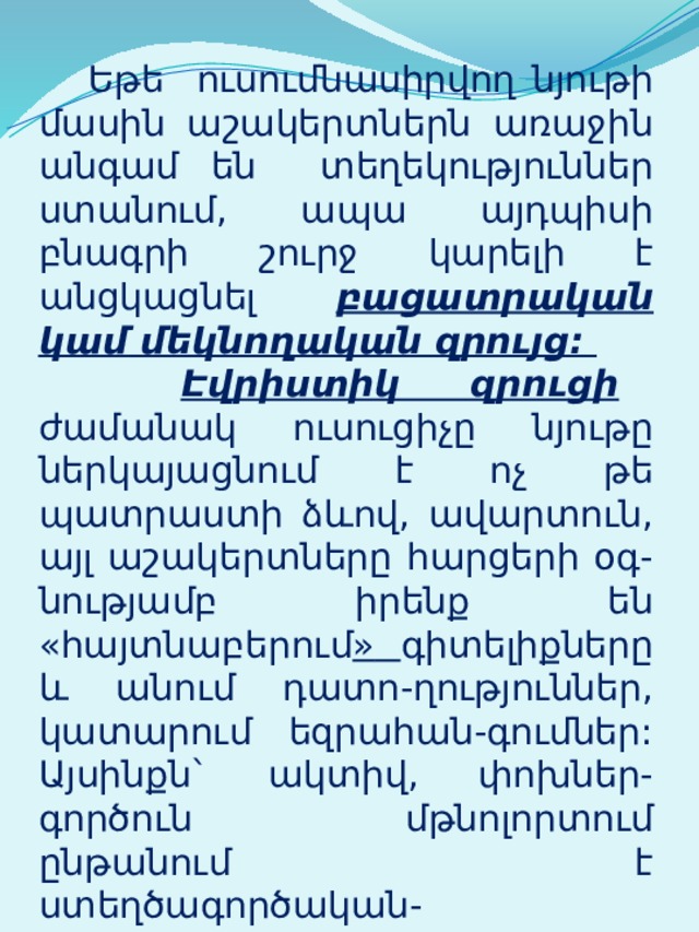  Եթե ուսումնասիրվող նյութի մասին աշակերտներն առաջին անգամ են տեղեկություններ ստանում, ապա այդպիսի բնագրի շուրջ կարելի է անցկացնել բացատրական կամ մեկնողական զրույց:  Էվրիստիկ զրուցի ժամանակ ուսուցիչը նյութը ներկայացնում է ոչ թե պատրաստի ձևով, ավարտուն, այլ աշակերտները հարցերի օգ-նությամբ իրենք են «հայտնաբերում »  գիտելիքները և անում դատո-ղություններ, կատարում եզրահան-գումներ: Այսինքն` ակտիվ, փոխներ-գործուն մթնոլորտում ընթանում է ստեղծագործական-որոնողական աշխատանք: 
