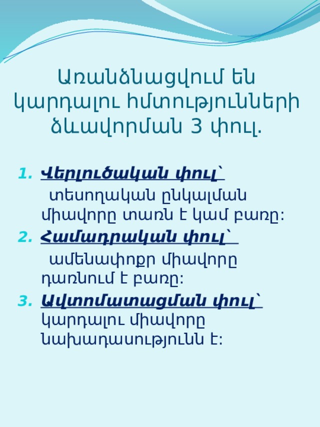 Առանձնացվում են կարդալու հմտությունների ձևավորման 3 փուլ. Վերլուծական փուլ`  տեսողական ընկալման միավորը տառն է կամ բառը: Համադրական փուլ`  ամենափոքր միավորը դառնում է բառը: Ավտոմատացման փուլ` կարդալու միավորը նախադասությունն է: 