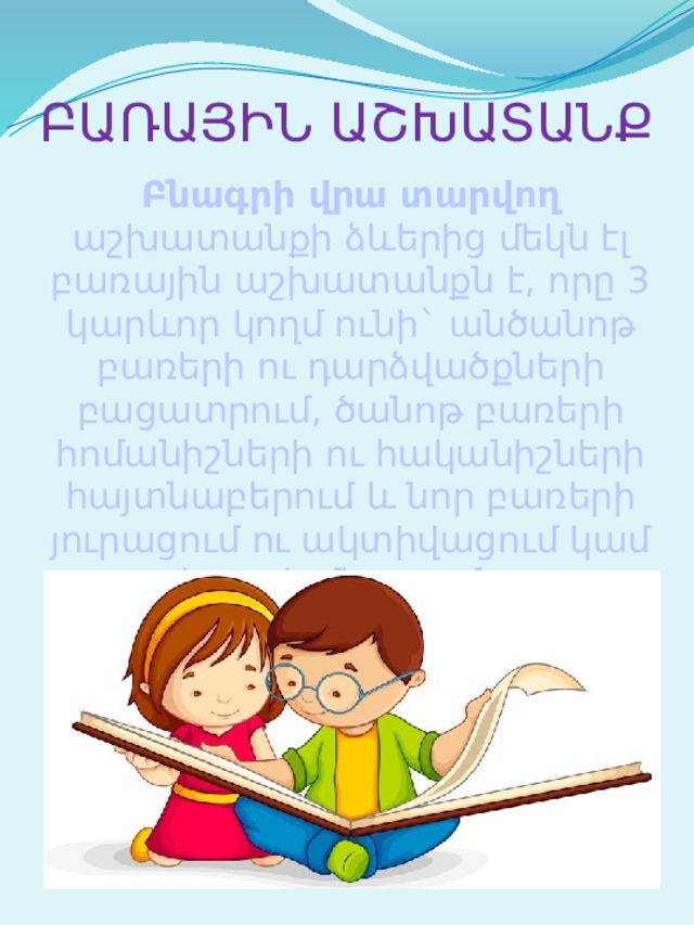 ԲԱՌԱՅԻՆ ԱՇԽԱՏԱՆՔ Բնագրի վրա տարվող աշխատանքի ձևերից մեկն էլ բառային աշխատանքն է, որը 3 կարևոր կողմ ունի` անծանոթ բառերի ու դարձվածքների բացատրում, ծանոթ բառերի հոմանիշների ու հականիշների հայտնաբերում և նոր բառերի յուրացում ու ակտիվացում կամ խոսքի մեջ դրանց օգտագործում: 
