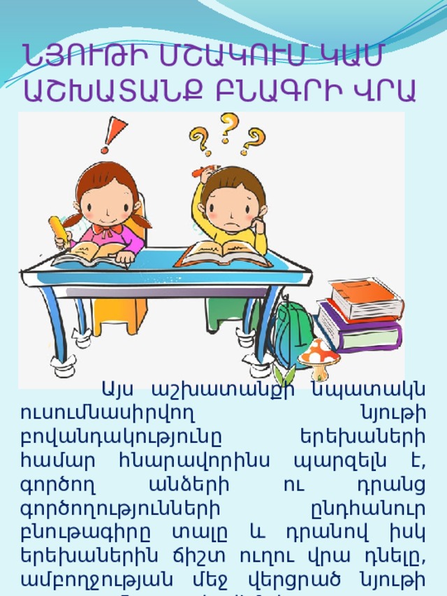 ՆՅՈՒԹԻ ՄՇԱԿՈՒՄ ԿԱՄ ԱՇԽԱՏԱՆՔ ԲՆԱԳՐԻ ՎՐԱ  Այս աշխատանքի նպատակն ուսումնասիրվող նյութի բովանդակությունը երեխաների համար հնարավորինս պարզելն է, գործող անձերի ու դրանց գործողությունների ընդհանուր բնութագիրը տալը և դրանով իսկ երեխաներին ճիշտ ուղու վրա դնելը, ամբողջության մեջ վերցրած նյութի յուրացումն ապահովելն է: 