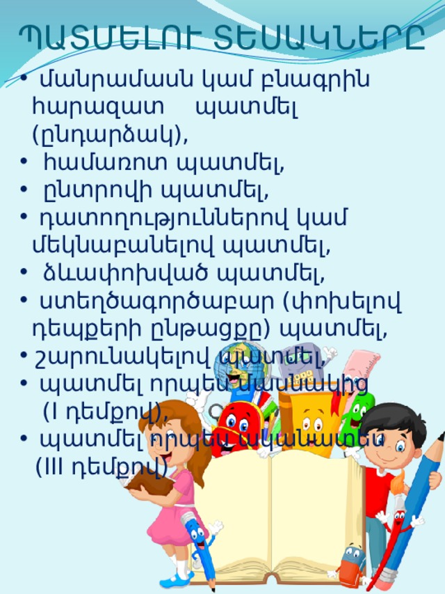ՊԱՏՄԵԼՈՒ ՏԵՍԱԿՆԵՐԸ  մանրամասն կամ բնագրին հարազատ պատմել (ընդարձակ),  համառոտ պատմել,  ընտրովի պատմել,  դատողություններով կամ մեկնաբանելով պատմել,  ձևափոխված պատմել,  ստեղծագործաբար (փոխելով դեպքերի ընթացքը) պատմել,  շարունակելով պատմել,  պատմել որպես մասնակից  (I դեմքով),  պատմել որպես ականատես  (III դեմքով) 