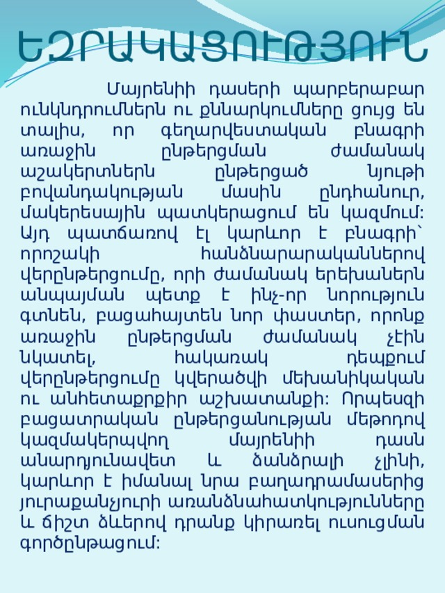 ԵԶՐԱԿԱՑՈՒԹՅՈՒՆ  Մայրենիի դասերի պարբերաբար ունկնդրումներն ու քննարկումները ցույց են տալիս, որ գեղարվեստական բնագրի առաջին ընթերցման ժամանակ աշակերտներն ընթերցած նյութի բովանդակության մասին ընդհանուր, մակերեսային պատկերացում են կազմում: Այդ պատճառով էլ կարևոր է բնագրի` որոշակի հանձնարարականներով վերընթերցումը, որի ժամանակ երեխաներն անպայման պետք է ինչ-որ նորություն գտնեն, բացահայտեն նոր փաստեր, որոնք առաջին ընթերցման ժամանակ չէին նկատել, հակառակ դեպքում վերընթերցումը կվերածվի մեխանիկական ու անհետաքրքիր աշխատանքի: Որպեսզի բացատրական ընթերցանության մեթոդով կազմակերպվող մայրենիի դասն անարդյունավետ և ձանձրալի չլինի, կարևոր է իմանալ նրա բաղադրամասերից յուրաքանչյուրի առանձնահատկությունները և ճիշտ ձևերով դրանք կիրառել ուսուցման գործընթացում: 