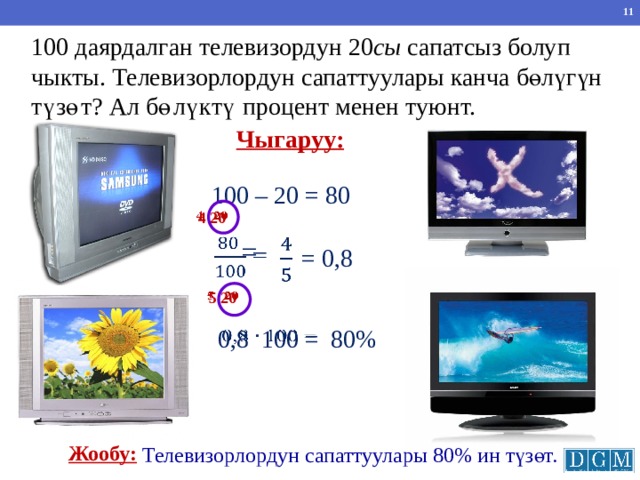 100 даярдалган телевизордун 20 сы сапатсыз болуп чыкты. Телевизорлордун сапаттуулары канча бөлүгүн түзөт? Ал бөлүктү процент менен туюнт. Чыгаруу: 100 – 20 = 80 4 20      =   = 0,8   5 20 Г.В. Дорофеев, Л.Г. Петерсон, 5 класс (часть 2). № 587 (6) 80% 0,8 100 =   Жообу: Телевизорлордун сапаттуулары 80% ин түзөт. 10 