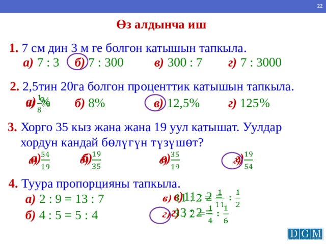Өз алдынча иш 1.  7 см дин 3 м ге болгон катышын тапкыла. в) 300 : 7 г) 7 : 3000 а) 7 : 3 б) 7 : 300 2.  2,5тин 20га болгон проценттик катышын тапкыла. а) %   б) 8% в) 12,5% г) 125% 3.  Хорго 35 кыз жана жана 19 уул катышат. Уулдар  хордун кандай бѳл үгүн түзүшѳт? б)   г)       а) в) 4.  Туура пропорцияны тапкыла. в) 11 : 2 =   а)  2 : 9 = 13 : 7 г) 3 : 2 =   б)  4 : 5 = 5 : 4 