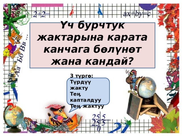 Үч бурчтук жактарына карата канчага бөлүнөт жана кандай?  3 түргө: Түрдүү жакту Теӊ капталдуу Теӊ жактуу  