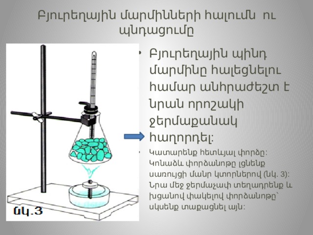 Բյուրեղային  մարմինների   հալումն    ու  պնդացումը   Բյուրեղային  պինդ  մարմինը  հալեցնելու  համար  անհրաժեշտ  է  նրան  որոշակի  ջերմաքանակ  հաղորդել : Կատարենք  հետևյալ  փորձը : Կոնաձև  փորձանոթը  լցնենք  սառույցի  մանր  կտորներով ( նկ . 3): Նրա  մեջ  ջերմաչափ  տեղադրենք  և  խցանով  փակելով  փորձանոթը՝  սկսենք  տաքացնել  այն : 