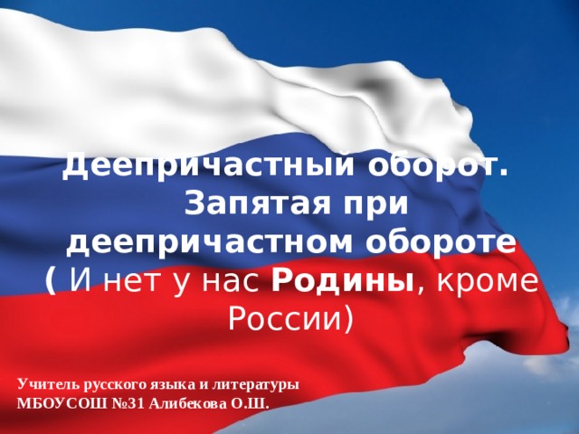 Деепричастный оборот.  Запятая при деепричастном обороте  (  И нет у нас  Родины , кроме России)   Учитель русского языка и литературы МБОУСОШ №31 Алибекова О.Ш.  