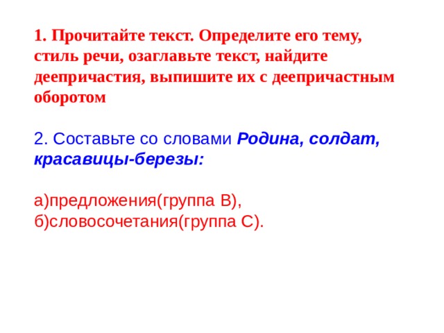 1. Прочитайте текст. Определите его тему, стиль речи, озаглавьте текст, найдите деепричастия, выпишите их с деепричастным оборотом 2. Составьте со словами Родина, солдат,  красавицы-березы: а)предложения(группа В), б)словосочетания(группа С). 