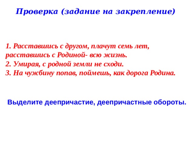 Проверка (задание на закрепление) 1. Расставшись с другом, плачут семь лет, расставшись с Родиной- всю жизнь. 2. Умирая, с родной земли не сходи. 3. На чужбину попав, поймешь, как дорога Родина. Выделите деепричастие, деепричастные обороты. 