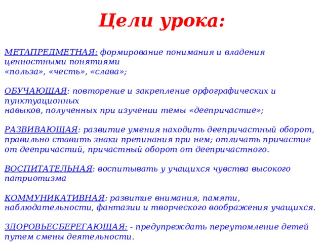 Цели урока:   МЕТАПРЕДМЕТНАЯ:   формирование понимания и владения ценностными понятиями «польза», «честь», «слава»;  ОБУЧАЮЩАЯ : повторение и закрепление орфографических и пунктуационных навыков, полученных при изучении темы «деепричастие»;  РАЗВИВАЮЩАЯ : развитие умения находить деепричастный оборот, правильно ставить знаки препинания при нем; отличать причастие от деепричастий, причастный оборот от деепричастного.  ВОСПИТАТЕЛЬНАЯ : воспитывать у учащихся чувства высокого патриотизма  КОММУНИКАТИВНАЯ : развитие внимания, памяти, наблюдательности, фантазии и творческого воображения учащихся.   ЗДОРОВЬЕСБЕРЕГАЮЩАЯ:  - предупреждать переутомление детей путем смены деятельности. 