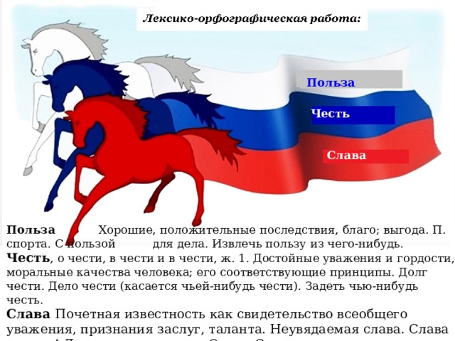 Польза Честь Слава Польза  Хорошие, положительные последствия, благо; выгода. П. спорта. С пользой  для дела. Извлечь пользу из чего-нибудь. Честь , о чести, в чести и в чести, ж. 1. Достойные уважения и гордости, моральные качества человека; его соответствующие принципы. Долг чести. Дело чести (касается чьей-нибудь чести). Задеть чью-нибудь честь.  Слава Почетная известность как свидетельство всеобщего уважения, признания заслуг, таланта. Неувядаемая слава. Слава героям! Литературная слава. Орден Славы. 