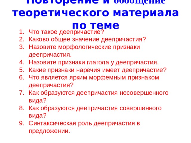 Повторение и обобщение теоретического материала по теме Что такое деепричастие? Каково общее значение деепричастия? Назовите морфологические признаки деепричастия. Назовите признаки глагола у деепричастия. Какие признаки наречия имеет деепричастие? Что является ярким морфемным признаком деепричастия? Как образуются деепричастия несовершенного вида? Как образуются деепричастия совершенного вида? Синтаксическая роль деепричастия в предложении. 