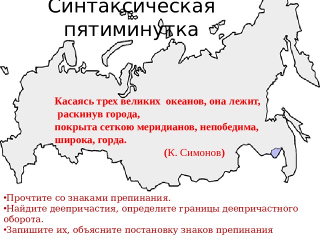 Синтаксическая пятиминутка Касаясь трех великих океанов, она лежит,  раскинув города,  покрыта сеткою меридианов, непобедима, широка, горда.  ( К. Симонов )  Прочтите со знаками препинания. Найдите деепричастия, определите границы деепричастного оборота. Запишите их, объясните постановку знаков препинания 