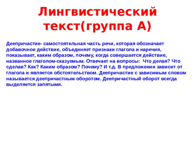 Лингвистический текст(группа А) Деепричастие- самостоятельная часть речи, которая обозначает добавочное действие, объединяет признаки глагола и наречия, показывает, каким образом, почему, когда совершается действие, названное глаголом-сказуемым. Отвечает на вопросы: Что делая? Что сделав? Как? Каким образом? Почему? И т.д. В предложении зависит от глагола и является обстоятельством. Деепричастие с зависимым словом называется деепричастным оборотом. Деепричастный оборот всегда выделяется запятыми.   