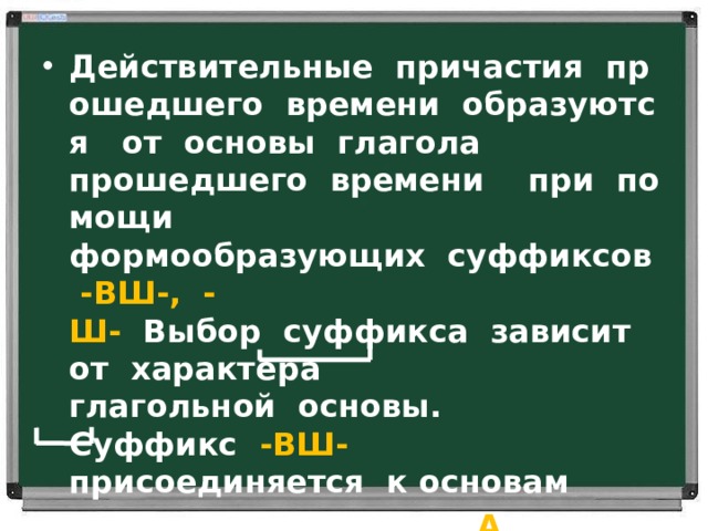 Действительные  причастия  прошедшего  времени  образуются   от  основы  глагола прошедшего  времени    при  помощи     формообразующих  суффиксов   -ВШ-,  -Ш-   Выбор  суффикса  зависит  от  характера   глагольной  основы.      Суффикс   -ВШ- присоединяется  к основам    на  гласный:   прочит А ть -прочита ВШ ий   Суффикс   -Ш-    –  к  основам  на  согласный: не С ти - нёс Ш ий 