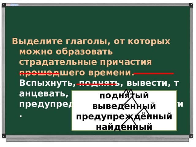 Выделите глаголы, от которых можно образовать страдательные причастия прошедшего времени.  Вспыхнуть, поднять, вывести, танцевать,  предупредить, охотиться, найти.     поднятый выведенный предупреждённый найденный 