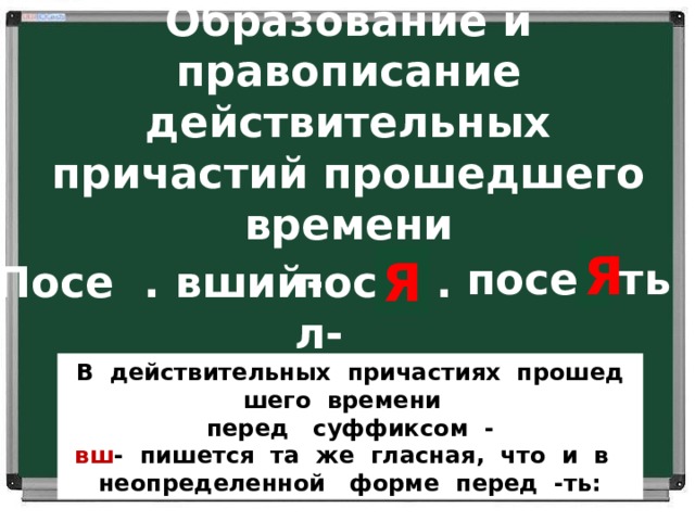 Образование и правописание действительных причастий прошедшего времени посе Я ть Я Я Посе . вший- посе . л- Действительные причастия прошедшего времени образуются от основы инфинитива при помощи суффиксов –вш- и –ш- В  действительных  причастиях  прошедшего  времени   перед   суффиксом  - вш -  пишется  та  же  гласная,  что  и  в   неопределенной   форме  перед  -ть:  