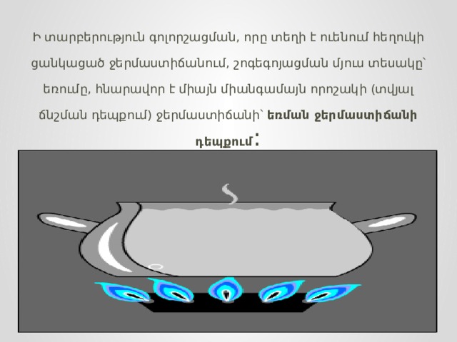 Ի տարբերություն գոլորշացման, որը տեղի է ուենում հեղուկի ցանկացած ջերմաստիճանում, շոգեգոյացման մյուս տեսակը՝ եռումը, հնարավոր է միայն միանգամայն որոշակի (տվյալ ճնշման դեպքում) ջերմաստիճանի՝  եռման ջերմաստիճանի դեպքում : 