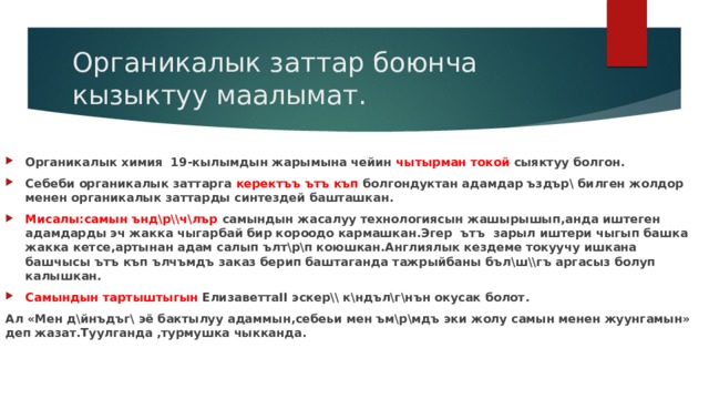 Органикалык заттар боюнча кызыктуу маалымат. Органикалык химия 19-кылымдын жарымына чейин чытырман токой сыяктуу болгон. Себеби органикалык заттарга керектъъ ътъ къп болгондуктан адамдар ъздър\ билген жолдор менен органикалык заттарды синтездей башташкан. Мисалы:самын ънд\р\\ч\лър самындын жасалуу технологиясын жашырышып,анда иштеген адамдарды эч жакка чыгарбай бир короодо кармашкан.Эгер ътъ зарыл иштери чыгып башка жакка кетсе,артынан адам салып ълт\р\п коюшкан.Англиялык кездеме токуучу ишкана башчысы ътъ къп ълчъмдъ заказ берип баштаганда тажрыйбаны бъл\ш\\гъ аргасыз болуп калышкан. Самындын тартыштыгын ЕлизаветтаII эскер\\ к\ндъл\г\нън окусак болот. Ал «Мен д\йнъдъг\ эё бактылуу адаммын,себеьи мен ъм\р\мдъ эки жолу самын менен жуунгамын» деп жазат.Туулганда ,турмушка чыкканда. 