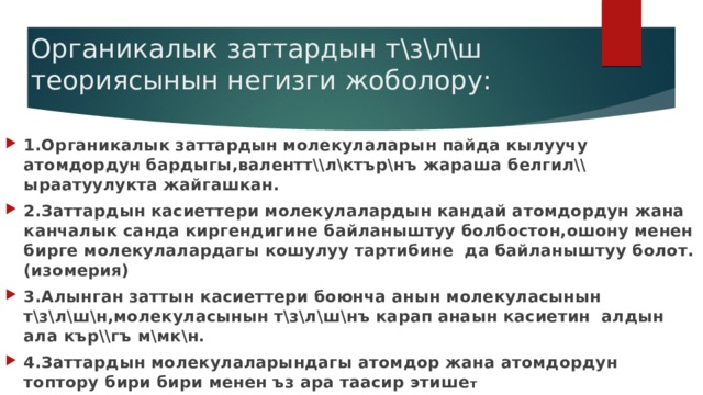 Органикалык заттардын т\з\л\ш теориясынын негизги жоболору: 1.Органикалык заттардын молекулаларын пайда кылуучу атомдордун бардыгы,валентт\\л\ктър\нъ жараша белгил\\ ыраатуулукта жайгашкан. 2.Заттардын касиеттери молекулалардын кандай атомдордун жана канчалык санда киргендигине байланыштуу болбостон,ошону менен бирге молекулалардагы кошулуу тартибине да байланыштуу болот.(изомерия) 3.Алынган заттын касиеттери боюнча анын молекуласынын т\з\л\ш\н,молекуласынын т\з\л\ш\нъ карап анаын касиетин алдын ала кър\\гъ м\мк\н. 4.Заттардын молекулаларындагы атомдор жана атомдордун топтору бири бири менен ъз ара таасир этише т 
