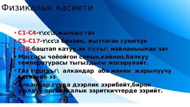 Физикалык касиети С1-С4 -т\сс\з,жытсыз газ С5-С17 -т\сс\з бензин, жыттаган суюктук С18 -баштап катуу,ак т\стъг\ майланышкан зат Массасы чоёойгон сайын,кайноо,балкуу температурасы тыгыздыгы жогорулайт. Газ т\р\ндъг\ алкандар аба менен жарылуучу касиетке ээ Алкандар сууда дээрлик ээрибейт,бирок уюлдуу органикалык ээриткичтерде ээрийт.  