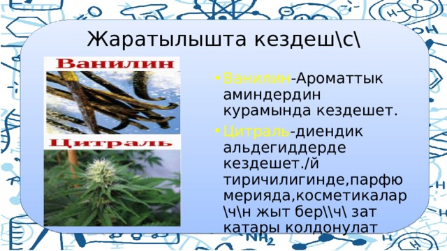  Жаратылышта кездеш\с\ Ванилин -Ароматтык аминдердин курамында кездешет. Цитраль -диендик альдегиддерде кездешет./й тиричилигинде,парфюмерияда,косметикалар \ч\н жыт бер\\ч\ зат катары колдонулат 
