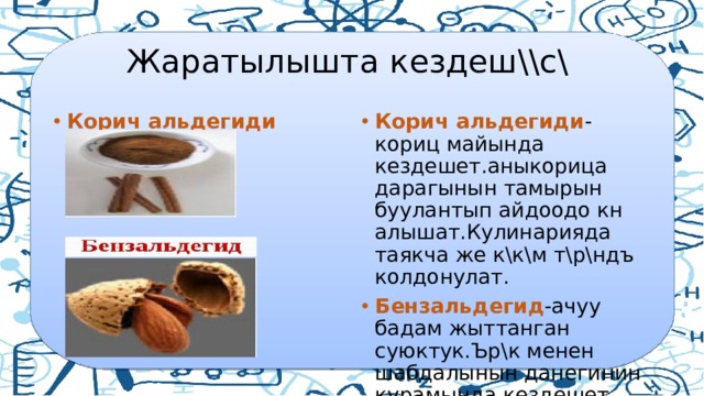  Жаратылышта кездеш\\с\ Корич альдегиди -кориц майында кездешет.аныкорица дарагынын тамырын буулантып айдоодо кн алышат.Кулинарияда таякча же к\к\м т\р\ндъ колдонул ат. Бензальдегид -ачуу бадам жыттанган суюктук.Ър\к менен шабдалынын данегинин курамында кездешет. Корич альдегиди 