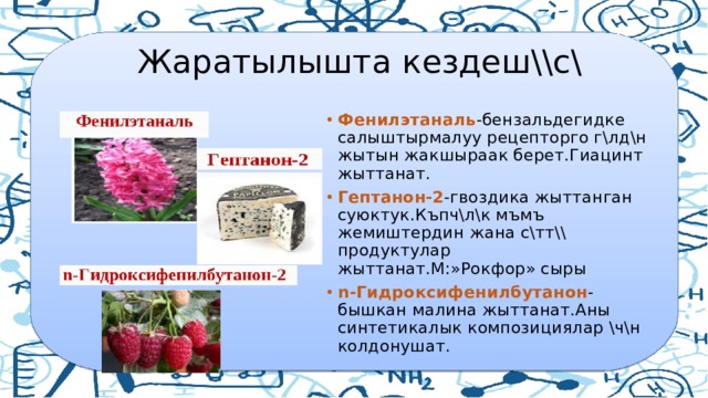  Жаратылышта кездеш\\с\ Фенилэтаналь -бензальдегидке салыштырмалуу рецепторго г\лд\н жытын жакшыраак берет.Гиацинт жыттанат. Гептанон-2 -гвоздика жыттанган суюктук.Къпч\л\к мъмъ жемиштердин жана с\тт\\ продуктулар жыттанат.М:»Рокфор» сыры n-Гидроксифенилбутанон -бышкан малина жыттанат.Аны синтетикалык композициялар \ч\н колдонушат. 