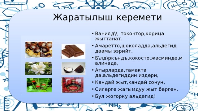  Жаратылыш керемети Ванилд\\ токочтор,корица жыттанат. Амаретто,шоколадда,альдегид даамы ээрийт. Б\лд\ркъндъ,кокосто,жасминде,малинада, Атырларда,тамакта да,альдегиддин издери, Кандай жыт,кандай сонун, Силерге жагымдуу жыт берген. Бул жогорку альдегид! 
