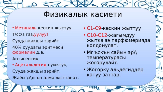  Физикалык касиети Метаналь -кескин жыттуу С1-С9 -кескин жыттуу С10-С12 -жагымдуу жытка ээ парфюмерияда колдонулат. Т\сс\з газ ,уулуу! Мr ъскън сайын эр\\ температурасы жогорулайт. Жогорку альдегиддер катуу заттар. Сууда жакшы ээрийт 40% суудагы эритмеси формалин д.а. Антисептик Ацетальдегид -суюктук, Сууда жакшы ээрийт. Жаёы \з\лгън алма жыттанат. 