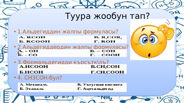  Туура жообун тап? 1.Альдегиддин жалпы формуласы? 2.Альдегиддердин жалпы формуласы? 3.Формальдегидди кърсътк\лъ? 4. СН3СОН-бул? 