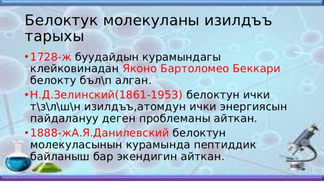 Белоктук молекуланы изилдъъ тарыхы 1728-ж буудайдын курамындагы клейковинадан Яконо Бартоломео Беккари белокту бъл\п алган. Н.Д.Зелинский(1861-1953) белоктун ички т\з\л\ш\н изилдъъ,атомдун ички энергиясын пайдалануу деген проблеманы айткан. 1888-жА.Я.Данилевский белоктун молекуласынын курамында пептиддик байланыш бар экендигин айткан. 