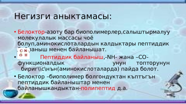 Негизги аныктамасы: Белоктор -азоту бар биополимерлер,салыштырмалуу молекулалык массасы чоё болуп,аминокислоталардын калдыктары пептиддик байланыш менен байланышат.  Пептиддик байланыш ,-NH- жана –CO- функционалдык унун топторунун бириг\\с\нън(аминокислоталарда) пайда болот. Белоктор –биополимер болгондуктан къптъгън пептиддик байланыштар менен байланышкандыктан- полипептид д.а. 