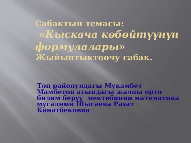 Сабактын темасы:   «Кыскача көбөйтүүнүн формулалары»  Жыйынтыктоочу сабак.   Тоң районундагы Мукамбет Мамбетов атындагы жалпы орто билим берүү мектебинин математика мугалими Шыгаева Рахат Канатбековна  