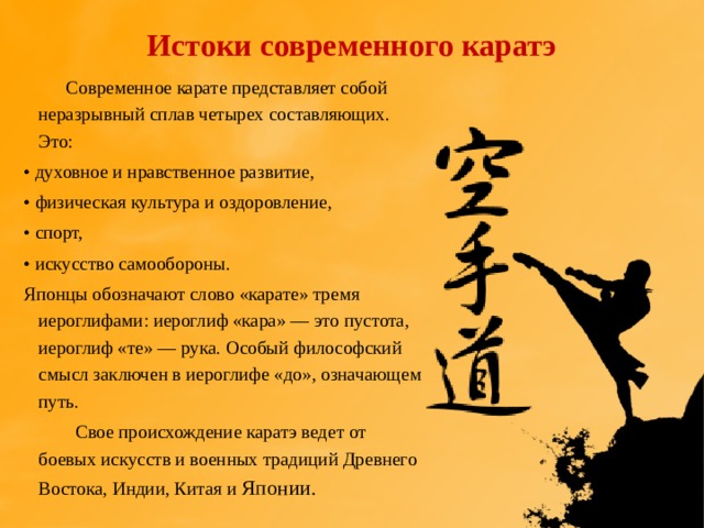 Истоки современного каратэ  Современное карате представляет собой неразрывный сплав четырех составляющих. Это: •  духовное и нравственное развитие, •  физическая культура и оздоровление, •  спорт, •  искусство самообороны. Японцы обозначают слово «карате» тремя иероглифами: иероглиф «кара» — это пустота, иероглиф «те» — рука. Особый философский смысл заключен в иероглифе «до», означающем путь.  Свое происхождение каратэ ведет от боевых искусств и военных традиций Древнего Востока, Индии, Китая и Японии. 